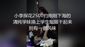 小李探花2500约炮刚下海的清纯学妹换上学生制服干起来别有一番风味