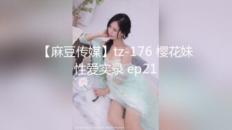 【麻豆传媒】tz-176 樱花妹性爱实录 ep21