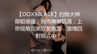 【OOXXBLACK】约炮大神御姐很骚，对肉棒很饥渴，上帝视角完美欣赏角度，激情四射插穴中！