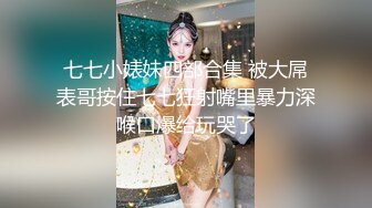 七七小婊妹四部合集 被大屌表哥按住七七狂射嘴里暴力深喉口爆给玩哭了