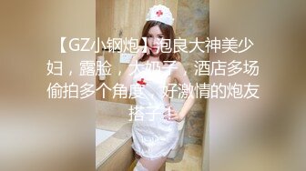 【GZ小钢炮】泡良大神美少妇，露脸，大奶子，酒店多场偷拍多个角度，好激情的炮友搭子！