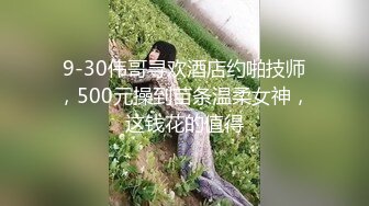 9-30伟哥寻欢酒店约啪技师，500元操到苗条温柔女神，这钱花的值得