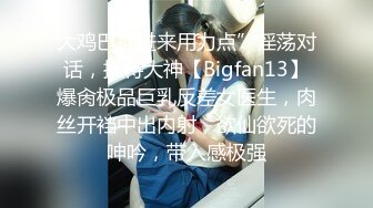 大鸡巴插进来用力点”淫荡对话，推特大神【Bigfan13】爆肏极品巨乳反差女医生，肉丝开裆中出内射，欲仙欲死的呻吟，带入感极强