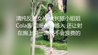 清纯反差女神 大长腿小姐姐 Cola酱 口爆无套插入 还让射在胸上说一滴都不会浪费的