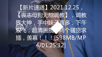 【新片速遞】2021.12.25，【丧志母狗无脑调教】，调教界大神，手中妹子真多，下午双飞，超清画质，两个骚货求插，羡慕！！！[598MB/MP4/01:25:32]