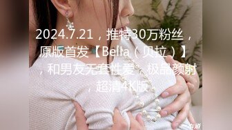 2024.7.21，推特30万粉丝，原版首发【Bella（贝拉）】，和男友无套性爱，极品颜射，超清4K版