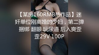 【某房160RMB热作品】迷奸单位刚离婚的少妇，第二弹 捆绑 翻眼 玩尿道 后入爽歪歪29V 100P