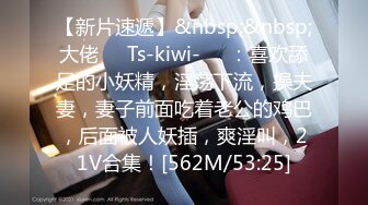 【新片速遞】&nbsp;&nbsp;大佬❤️Ts-kiwi-❤️：喜欢舔足的小妖精，淫荡下流，操夫妻，妻子前面吃着老公的鸡巴，后面被人妖插，爽淫叫，21V合集！[562M/53:25]