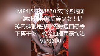 [MP4]STP28830 双飞名场面！清纯甜美00后美少女！扒掉内裤就是操，先旁边自慰等下再干你，轮流抽插雨露均沾 VIP0600