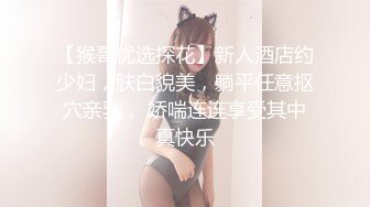 【猴哥优选探花】新人酒店约少妇，肤白貌美，躺平任意抠穴亲乳， 娇喘连连享受其中真快乐