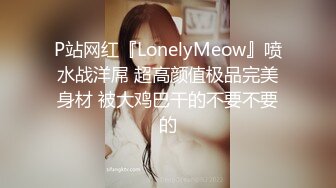 P站网红『LonelyMeow』喷水战洋屌 超高颜值极品完美身材 被大鸡巴干的不要不要的