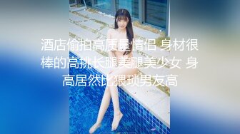 酒店偷拍高质量情侣 身材很棒的高挑长腿美腿美少女 身高居然比猥琐男友高