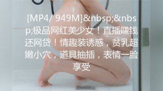 [MP4/ 949M]&nbsp;&nbsp;极品网红美少女！直播赚钱还网贷！情趣装诱惑，贫乳超嫩小穴，道具抽插，表情一脸享受