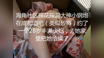 海角社区探花探洞大神小钢炮在成都酒吧（类似砂舞）约了一个28岁丰满少妇，去她家里把她给操了