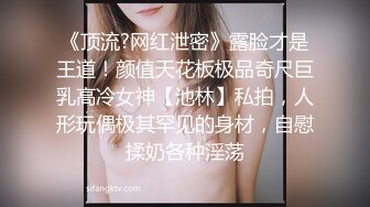 《顶流?网红泄密》露脸才是王道！颜值天花板极品奇尺巨乳高冷女神【池林】私拍，人形玩偶极其罕见的身材，自慰揉奶各种淫荡