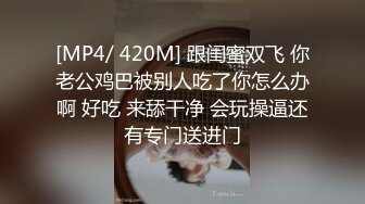 [MP4/ 420M] 跟闺蜜双飞 你老公鸡巴被别人吃了你怎么办啊 好吃 来舔干净 会玩操逼还有专门送进门