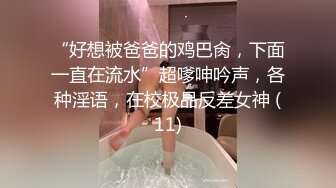 “好想被爸爸的鸡巴肏，下面一直在流水”超嗲呻吟声，各种淫语，在校极品反差女神 (11)