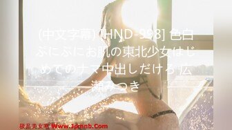 (中文字幕) [HND-998] 色白ぷにぷにお肌の東北少女はじめてのナマ中出しだけろ 広瀬みつき