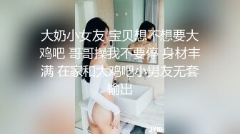 大奶小女友 宝贝想不想要大鸡吧 哥哥操我不要停 身材丰满 在家和大鸡吧小男友无套输出