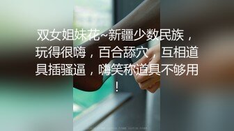 双女姐妹花~新疆少数民族，玩得很嗨，百合舔穴，互相道具插骚逼，嗨笑称道具不够用！