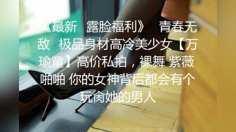 《最新✿露脸福利》✿青春无敌✿极品身材高冷美少女【万瑜童】高价私拍，裸舞 紫薇 啪啪 你的女神背后都会有个玩肏她的男人