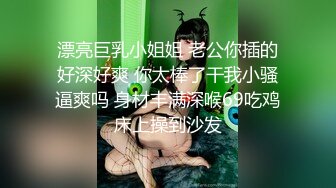 漂亮巨乳小姐姐 老公你插的好深好爽 你太棒了干我小骚逼爽吗 身材丰满深喉69吃鸡床上操到沙发