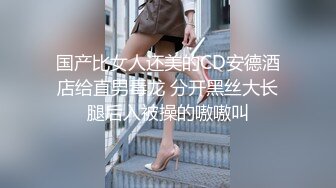 国产比女人还美的CD安德酒店给直男毒龙 分开黑丝大长腿后入被操的嗷嗷叫