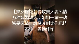 【熟女探花】专攻美人妻风情万种妩媚动人，姐姐一举一动皆是风情，风骚浪叫让你把持不住，香艳佳作