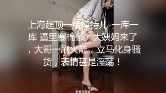 上海超顶一级模特儿-一库一库 逼里塞棉条、大姨妈来了，大哥一刷火箭，立马化身骚货，表情甚是淫荡！