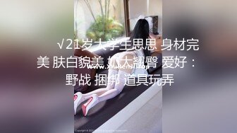 ❤️√21岁大学生思思 身材完美 肤白貌美 奶大翘臀 爱好： 野战 捆绑 道具玩弄