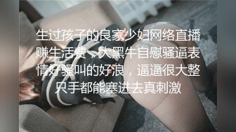 生过孩子的良家少妇网络直播赚生活费，大黑牛自慰骚逼表情好骚叫的好浪，逼逼很大整只手都能塞进去真刺激