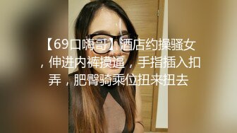 【69口嗨哥】酒店约操骚女，伸进内裤摸逼，手指插入扣弄，肥臀骑乘位扭来扭去