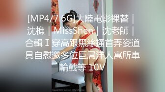 [MP4/7.6G]大陸電影裸替｜沈樵｜MissShen｜沈老師｜合輯Ⅰ穿高跟黑絲搔首弄姿道具自慰邀多位巨屌洋人寓所車輪戰等 10V