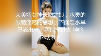 大美妞女神长腿姑娘，水灵的眼睛淫荡的思想，下面淫水早已流出来，两指插进去 呻吟声动听！