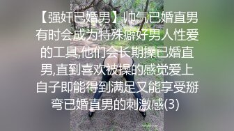 【强奸已婚男】帅气已婚直男有时会成为特殊癖好男人性爱的工具,他们会长期操已婚直男,直到喜欢被操的感觉爱上自子即能得到满足又能享受掰弯已婚直男的刺激感(3) 