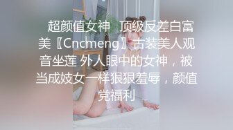 ✿超颜值女神✿顶级反差白富美〖Cncmeng〗古装美人观音坐莲 外人眼中的女神，被当成妓女一样狠狠羞辱，颜值党福利