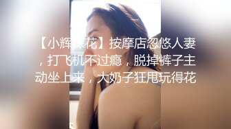 【小辉探花】按摩店忽悠人妻，打飞机不过瘾，脱掉裤子主动坐上来，大奶子狂甩玩得花