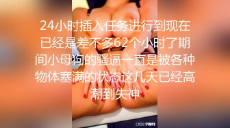 24小时插入任务进行到现在已经是差不多62个小时了期间小母狗的骚逼一直是被各种物体塞满的状态这几天已经高潮到失神