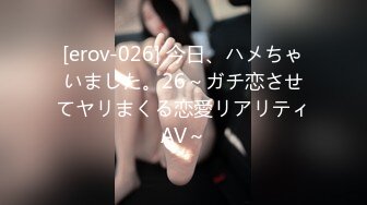 [erov-026] 今日、ハメちゃいました。26～ガチ恋させてヤリまくる恋愛リアリティAV～