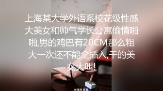 上海某大学外语系校花级性感大美女和帅气学长公寓偷情啪啪,男的鸡巴有20CM那么粗大一次还不能全插入,干的美女大叫!