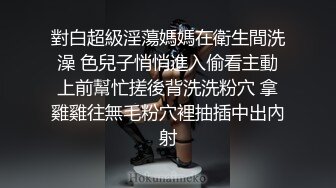 對白超級淫蕩媽媽在衛生間洗澡 色兒子悄悄進入偷看主動上前幫忙搓後背洗洗粉穴 拿雞雞往無毛粉穴裡抽插中出內射