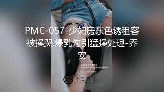 PMC-057-少妇房东色诱租客被操哭.爆乳勾引猛操处理-乔安