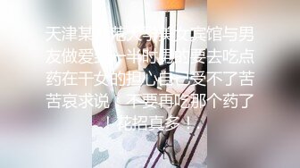 天津某师范大学美女宾馆与男友做爱到一半时男的要去吃点药在干女的担心自己受不了苦苦哀求说：不要再吃那个药了！花招真多！.