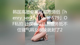 韩国高质量黑丝高跟情侣「henry_sera」「sarah579」OF私拍 壮汉喜欢口舌服务抵不住骚气韩女很快就射了2