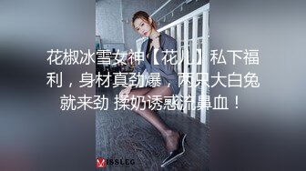 花椒冰雪女神【花儿】私下福利，身材真劲爆，两只大白兔就来劲 揉奶诱惑流鼻血！