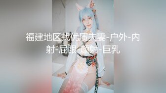 福建地区找优质夫妻-户外-内射-屁眼-颜射-巨乳