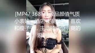 [MP4/ 368M] 极品颜值气质小表妹，酒店被狠狠干，喜欢和瘦子干，主动骑乘位，爽的浪叫呻吟