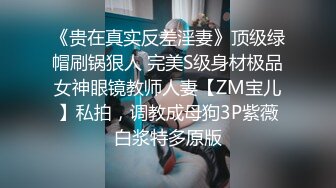 《贵在真实反差淫妻》顶级绿帽刷锅狠人 完美S级身材极品女神眼镜教师人妻【ZM宝儿】私拍，调教成母狗3P紫薇白浆特多原版