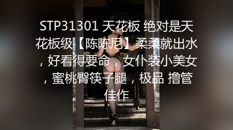 STP31301 天花板 绝对是天花板级【陈陈尼】柔柔就出水，好看得要命，女仆装小美女，蜜桃臀筷子腿，极品 撸管佳作