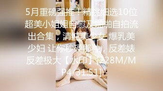 5月重磅强推！精挑细选10位超美小姐姐自慰及啪啪自拍流出合集，清纯美少女 爆乳美少妇 让你秒硬那种，反差婊反差极大【水印】[228M/MP4/31:51]